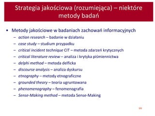 99
Strategia jakościowa (rozumiejąca) – niektóre
metody badań
• Metody jakościowe w badaniach zachowań informacyjnych
– action research – badanie w działaniu
– case study – studium przypadku
– critical incident technique CIT – metoda zdarzeń krytycznych
– critical literature review – analiza i krytyka piśmiennictwa
– delphi method – metoda delficka
– discourse analysis – analiza dyskursu
– etnography – metody etnograficzne
– grounded theory – teoria ugruntowana
– phenomenography – fenomenografia
– Sense-Making method – metoda Sense-Making
 