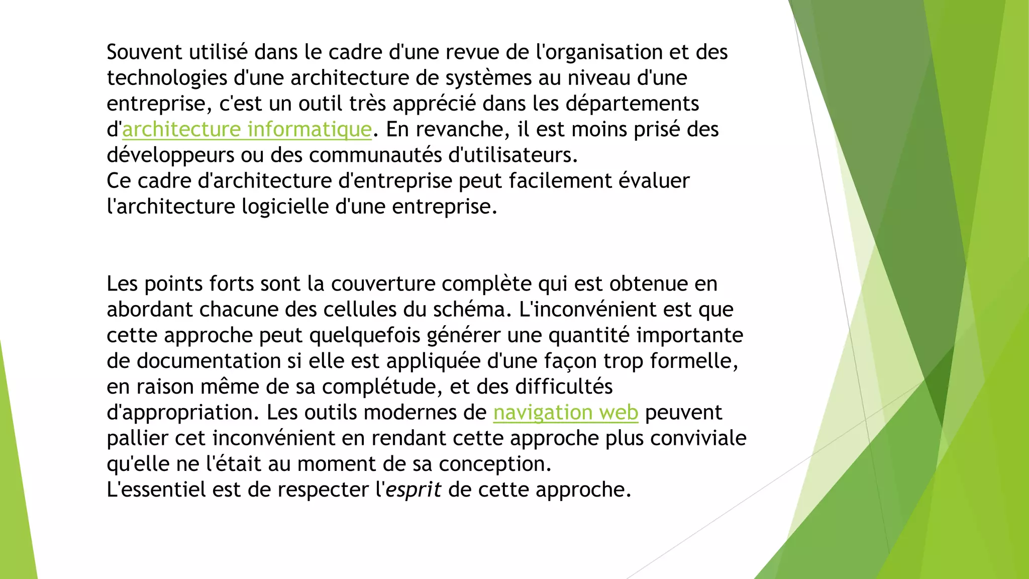 Souvent utilisé dans le cadre d'une revue de l'organisation et des
technologies d'une architecture de systèmes au niveau d'une
entreprise, c'est un outil très apprécié dans les départements
d'architecture informatique. En revanche, il est moins prisé des
développeurs ou des communautés d'utilisateurs.
Ce cadre d'architecture d'entreprise peut facilement évaluer
l'architecture logicielle d'une entreprise.
Les points forts sont la couverture complète qui est obtenue en
abordant chacune des cellules du schéma. L'inconvénient est que
cette approche peut quelquefois générer une quantité importante
de documentation si elle est appliquée d'une façon trop formelle,
en raison même de sa complétude, et des difficultés
d'appropriation. Les outils modernes de navigation web peuvent
pallier cet inconvénient en rendant cette approche plus conviviale
qu'elle ne l'était au moment de sa conception.
L'essentiel est de respecter l'esprit de cette approche.
 