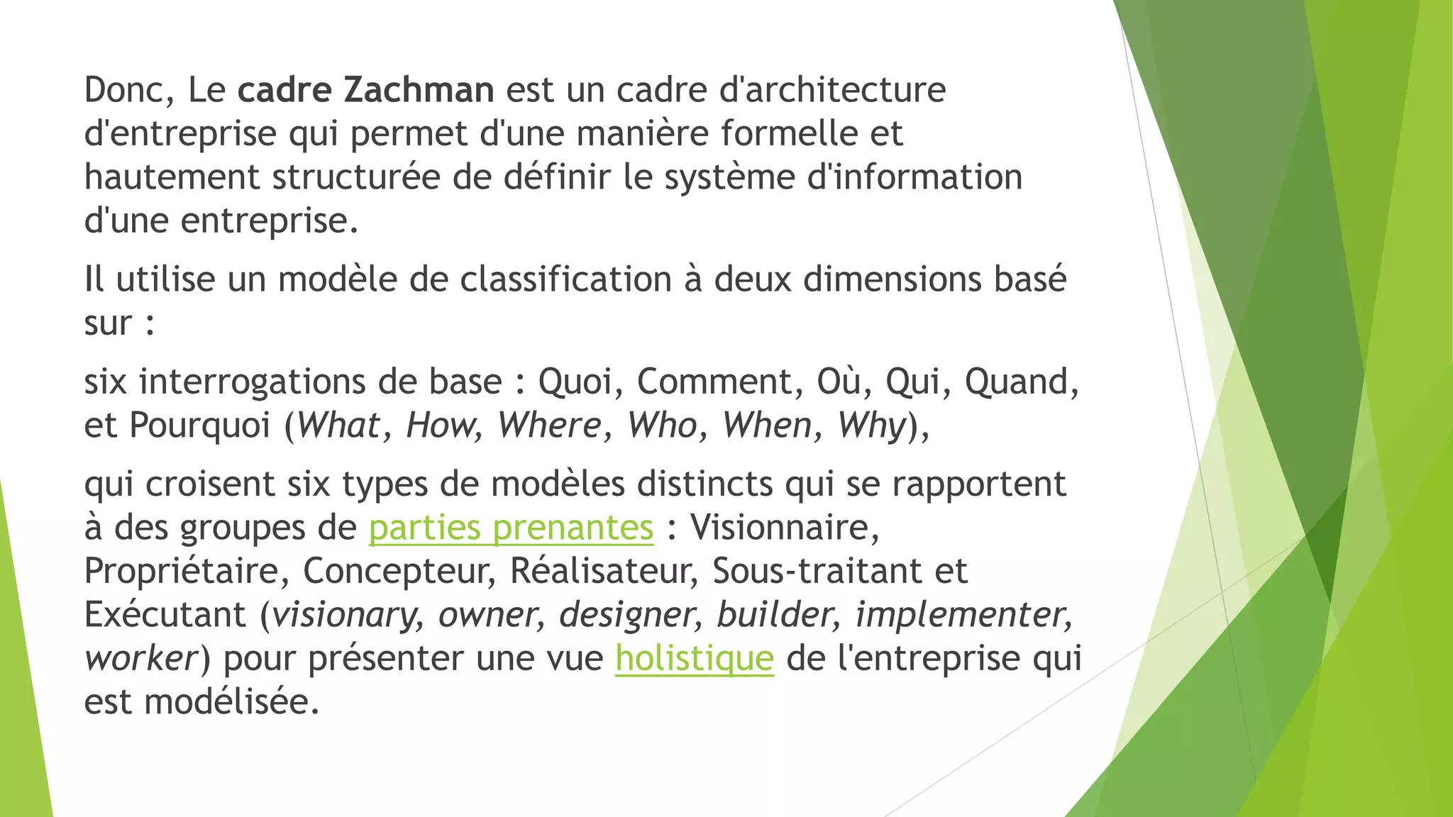 Donc, Le cadre Zachman est un cadre d'architecture
d'entreprise qui permet d'une manière formelle et
hautement structurée de définir le système d'information
d'une entreprise.
Il utilise un modèle de classification à deux dimensions basé
sur :
six interrogations de base : Quoi, Comment, Où, Qui, Quand,
et Pourquoi (What, How, Where, Who, When, Why),
qui croisent six types de modèles distincts qui se rapportent
à des groupes de parties prenantes : Visionnaire,
Propriétaire, Concepteur, Réalisateur, Sous-traitant et
Exécutant (visionary, owner, designer, builder, implementer,
worker) pour présenter une vue holistique de l'entreprise qui
est modélisée.
 
