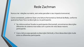 Rede Zachman
Nunca criar relações na matriz, sem antes perceber o seu impacto transversal,
Como constatado, podemos fazer uma leitura Horizontal ouVertical da Rede, conforme
queiramos fazer foco na descrição ou no participante:
 Se a leitura estiver focada no participante (Horizontal), encontramos descrições
diferentes do sistema mas todas com o ponto de vista desse mesmo
participante.
 Caso a leitura seja apoiada na descrição (Vertical), o foco dessa descrição muda
entre os diferentes participante.
 