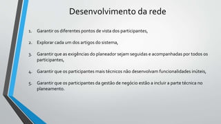 1. Garantir os diferentes pontos de vista dos participantes,
2. Explorar cada um dos artigos do sistema,
3. Garantir que as exigências do planeador sejam seguidas e acompanhadas por todos os
participantes,
4. Garantir que os participantes mais técnicos não desenvolvam funcionalidades inúteis,
5. Garantir que os participantes da gestão de negócio estão a incluir a parte técnica no
planeamento.
Desenvolvimento da rede
 