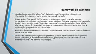 Framework de Zachman
• John Zachman, considerado o “pai” da ArquiteturaCorporativa, criou o termo
“Enterprise Architecture” e o primeiro framework em 1987.
• Atualmente a framework de Zachman consiste numa matriz que relaciona as
perspetivas dos vários atores (planner, owner, designer, builder e subcontractor) segundo
linhas, com um conjunto de 6 questões elementares em colunas (what, how, where,
who, when e why, as dimensões, as quais se referem aos diferentes aspetos sobre a
organização que precisam ser conhecidos
• Em cada célula descrevem-se os vários componentes e seus artefatos, usando diversos
formatos e notações.
• Embora esta abordagem seja muito generalista, o que permite representar qualquer
objeto complexo, é extremamente exaustiva, pelo que é possível caracterizar com
extremo detalhe a AE de uma organização.
 