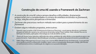 Construção de uma AE usando o Framework de Zachman
• A construção de uma AE coloca sempre desafios e dificuldades, diretamente
proporcional com a complexidade e o número de artefatos envolvidos no framework,
ou seja, relações entre perspetivas e dimensões
• Zachman não preconizou nenhum método nem ordem para o preenchimento do seu
framework
• Existem alguns métodos propostos, entre outros:
i. Spewak (1992) propõe o EAP (Enterprise Architecture Planning), o qual apenas aborda as 2 primeiras
perspetivas (planner, owner) e as 3 primeiras dimensões (what, how e where). Este método foca-se na
definição dos dados, aplicações e tecnologia ao invés de definir os fins.
ii. Pereira & Sousa (2004) aborda a definição dos vários artefatos de cada célula e uma sequência para o seu
preenchimento. Cada célula é identificada por uma letra, a sequência de preenchimento e precedências
iii. OMG (Object Management Group) (2009) usa a norma MDA (Model Driven Architecture), o que permite
uma coerência entre os diferentes modelos, assim como a transposição direta para código, permitindo
um alinhamento entre a modelização do negócio e a sua automatização.
 