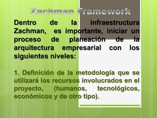 Dentro de la infraestructura
Zachman, es importante, iniciar un
proceso de planeación de la
arquitectura empresarial con los
siguientes niveles:
1. Definición de la metodología que se
utilizará los recursos involucrados en el
proyecto, (humanos, tecnológicos,
económicos y de otro tipo).
 