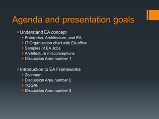Agenda and presentation goals
  Understand EA concept
      Enterprise, Architecture, and EA
      IT Organization chart with EA office
      Samples of EA Jobs
      Architecture misconceptions
      Discussion Area number 1

  Introduction to EA Frameworks
      Zachman
      Discussion Area number 2
      TOGAF
      Discussion Area number 3
 