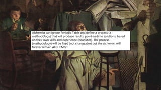 Alchemist can ignore Periodic Table and define a process (a
methodology) that will produce results, point-in-time solutions, based
on their own skills and experience (heuristics). The process
(methodology) will be fixed (not changeable) but the alchemist will
forever remain ALCHEMIST
 