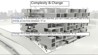 Complexity & Change
Complexity: it is something you can’t describe, you can’t create, you can’t see it in its
entirely at one time (whatever “it” is)
Change: if it is likely to change considerably over time (whatever “it” is)
 