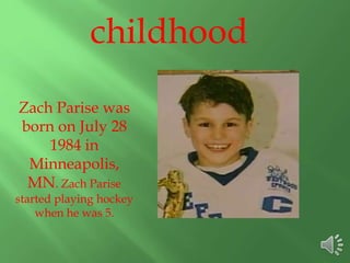 childhood
Zach Parise was
born on July 28
1984 in
Minneapolis,
MN. Zach Parise
started playing hockey
when he was 5.