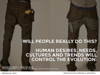 #DIGSouth #IoT Zach Pousman @thinky // @thinkinc
IMPLICATIONS:
Body Level One
Body Level Two
Body Level Three
Body Level Four
Body Level Five
25
WILL PEOPLE REALLY DO THIS?  
 
HUMAN DESIRES, NEEDS,
CULTURES AND TRENDS WILL
CONTROL THE EVOLUTION.
PROJECT CREDIT: ERIK DE NIJS
HTTP://WWW.WIRED.COM/BEYOND_THE_BEYOND/2008/06/ERIK-DE-NIJS-YO/
#DIGSouth #IoT Zach Pousman @thinky // @thinkinc
 