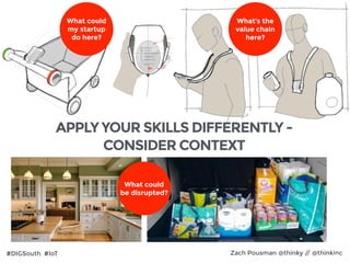 #DIGSouth #IoT Zach Pousman @thinky // @thinkinc29
What could
my startup  
do here?
What could
be disrupted?
APPLY YOUR SKILLS DIFFERENTLY -
CONSIDER CONTEXT
What’s the
value chain
here?
 