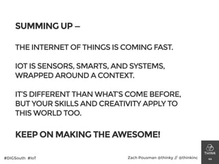 SUMMING UP —
!
THE INTERNET OF THINGS IS COMING FAST.
!
IOT IS SENSORS, SMARTS, AND SYSTEMS,
WRAPPED AROUND A CONTEXT.
!
IT’S DIFFERENT THAN WHAT’S COME BEFORE,
BUT YOUR SKILLS AND CREATIVITY APPLY TO
THIS WORLD TOO.
!
KEEP ON MAKING THE AWESOME!
44#DIGSouth #IoT Zach Pousman @thinky // @thinkinc
 
