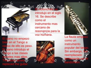 Otros instrumentos incluyen... El piano no empez o  bien en el Tango a causa de ello es peso. El piano introdujo el Tango a las clases sociales mas altas. The piano slowly replaced the guitar.  La flauta empez o  como un instrumento popular del tango. Sin embargo, fue reemplazado lentamente por el bandoneon.  El violonchelo se introdujo en el siglo 16. Se describe como el instrumento mas cercano de resonancia para la voz humana. 