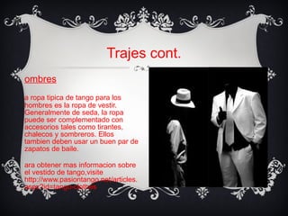 Trajes cont. Hombres La ropa t ip ica de tango para los hombres es la ropa de vestir. Generalmente de seda, la ropa puede ser complementado con accesorios tales como tirantes, chalecos y sombreros. Ellos tambien deben usar un buen par de zapatos de baile.  Para obtener mas informacion sobre el vestido de tango,visite http://www.pasiontango.net/articles.aspx?id=tango-clothes  