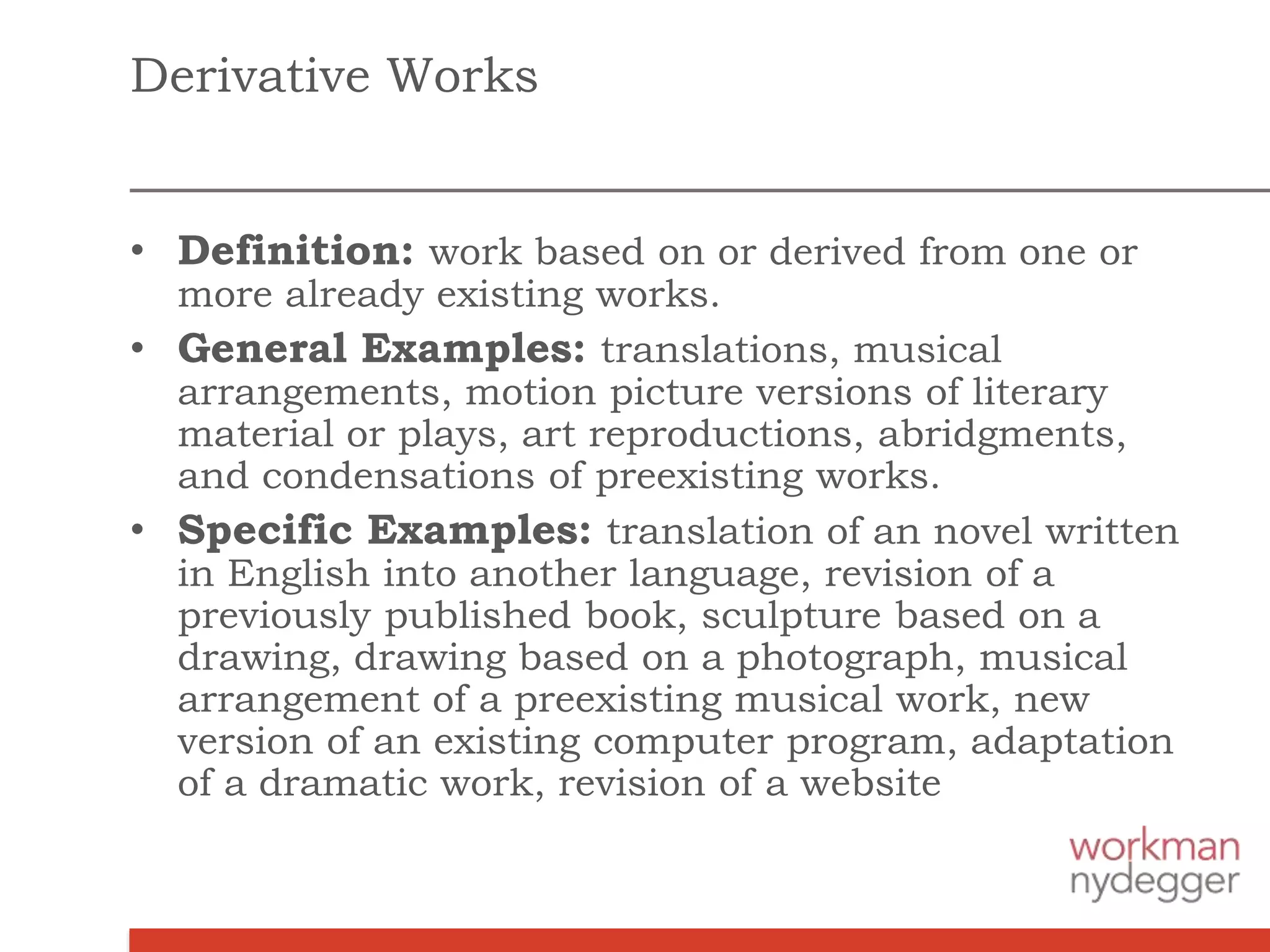 Derivative Works
• Definition: work based on or derived from one or
more already existing works.
• General Examples: translations, musical
arrangements, motion picture versions of literary
material or plays, art reproductions, abridgments,
and condensations of preexisting works.
• Specific Examples: translation of an novel written
in English into another language, revision of a
previously published book, sculpture based on a
drawing, drawing based on a photograph, musical
arrangement of a preexisting musical work, new
version of an existing computer program, adaptation
of a dramatic work, revision of a website
 