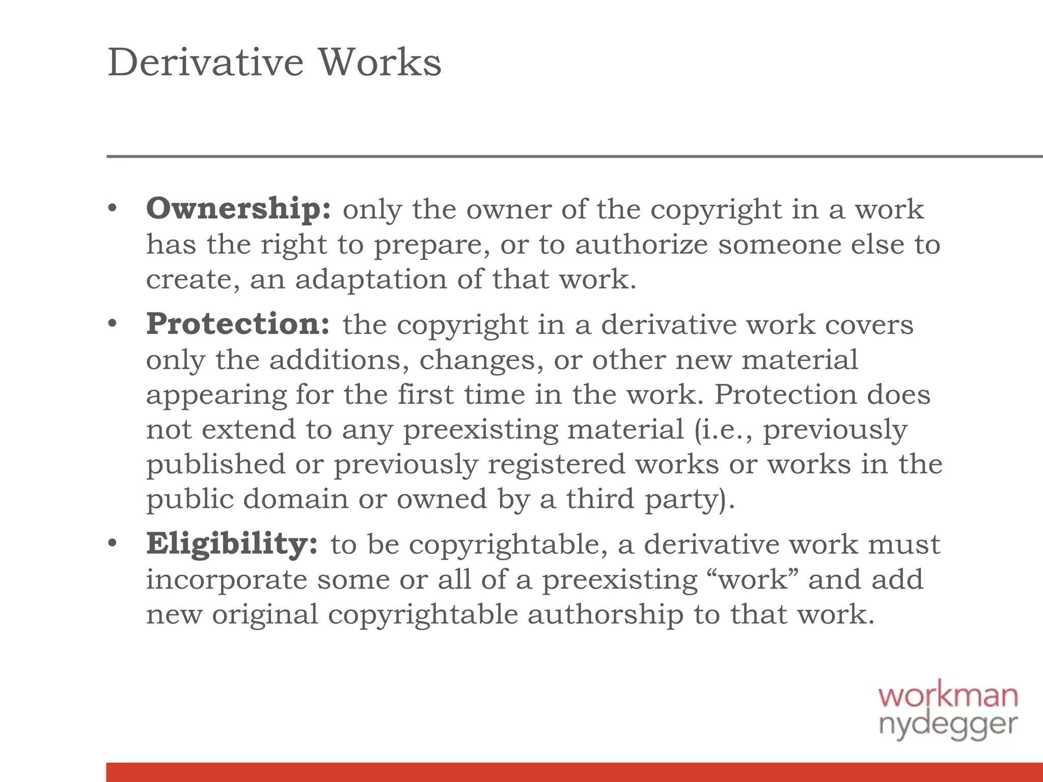Derivative Works
• Ownership: only the owner of the copyright in a work
has the right to prepare, or to authorize someone else to
create, an adaptation of that work.
• Protection: the copyright in a derivative work covers
only the additions, changes, or other new material
appearing for the first time in the work. Protection does
not extend to any preexisting material (i.e., previously
published or previously registered works or works in the
public domain or owned by a third party).
• Eligibility: to be copyrightable, a derivative work must
incorporate some or all of a preexisting “work” and add
new original copyrightable authorship to that work.
 