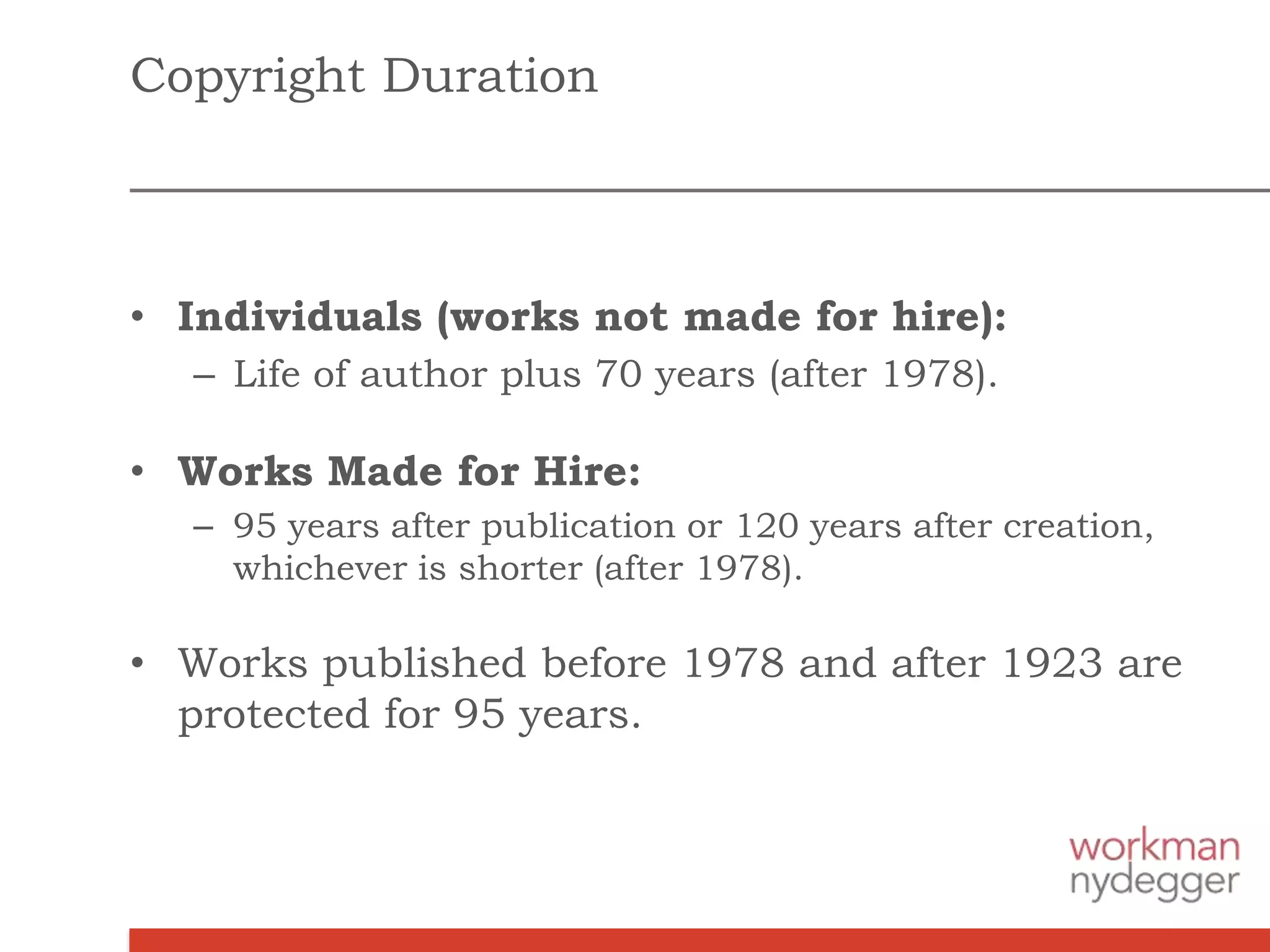 Copyright Duration
• Individuals (works not made for hire):
– Life of author plus 70 years (after 1978).
• Works Made for Hire:
– 95 years after publication or 120 years after creation,
whichever is shorter (after 1978).
• Works published before 1978 and after 1923 are
protected for 95 years.
 