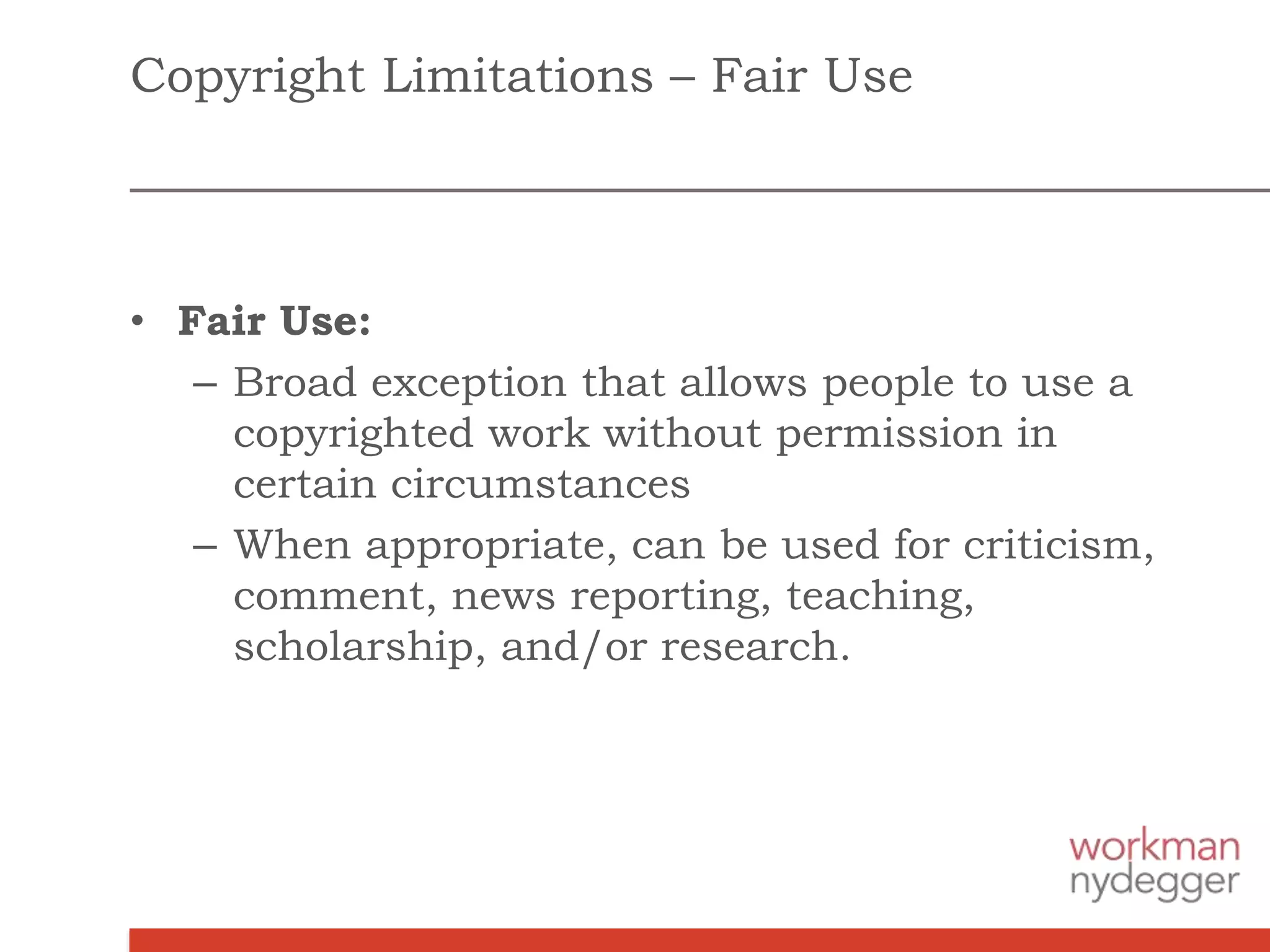 Copyright Limitations – Fair Use
• Fair Use:
– Broad exception that allows people to use a
copyrighted work without permission in
certain circumstances
– When appropriate, can be used for criticism,
comment, news reporting, teaching,
scholarship, and/or research.
 