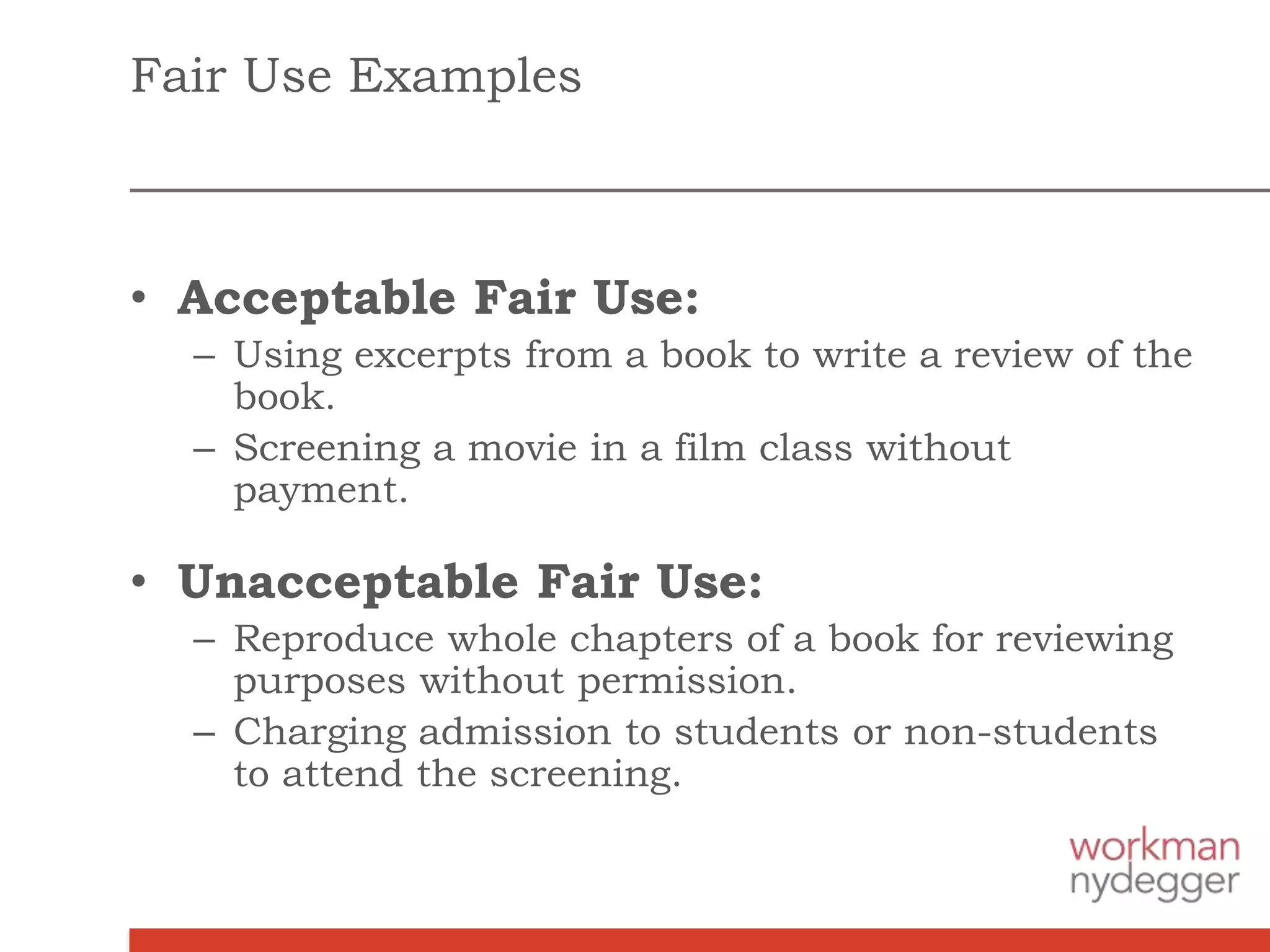 Fair Use Examples
• Acceptable Fair Use:
– Using excerpts from a book to write a review of the
book.
– Screening a movie in a film class without
payment.
• Unacceptable Fair Use:
– Reproduce whole chapters of a book for reviewing
purposes without permission.
– Charging admission to students or non-students
to attend the screening.
 