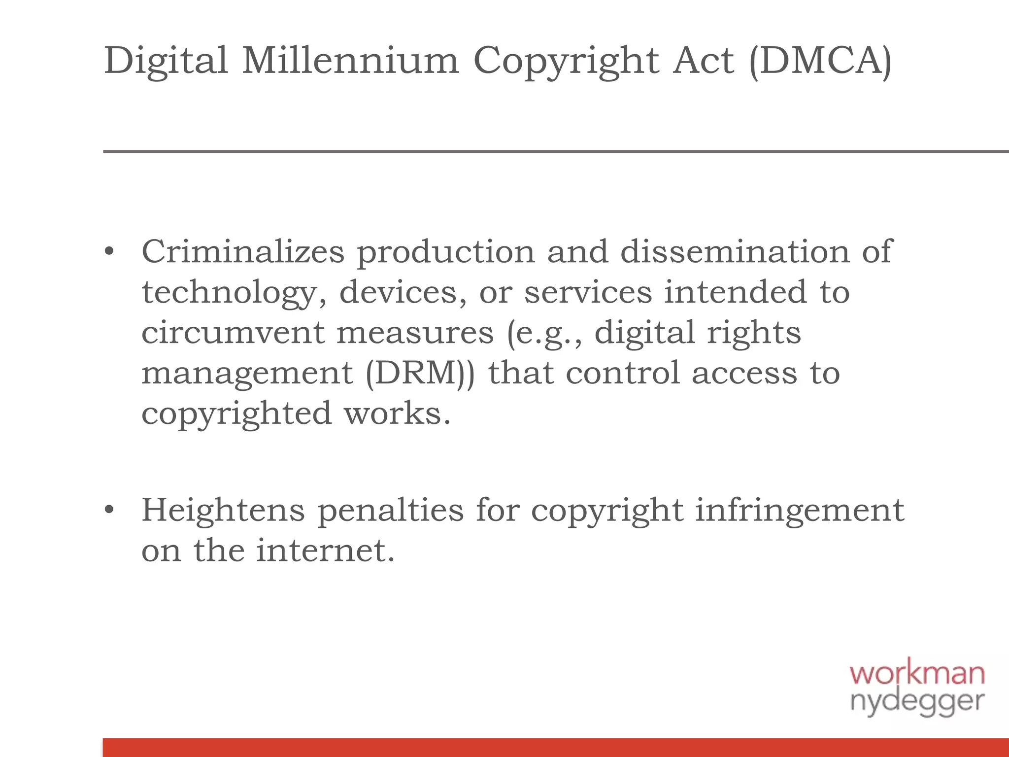 Digital Millennium Copyright Act (DMCA)
• Criminalizes production and dissemination of
technology, devices, or services intended to
circumvent measures (e.g., digital rights
management (DRM)) that control access to
copyrighted works.
• Heightens penalties for copyright infringement
on the internet.
 