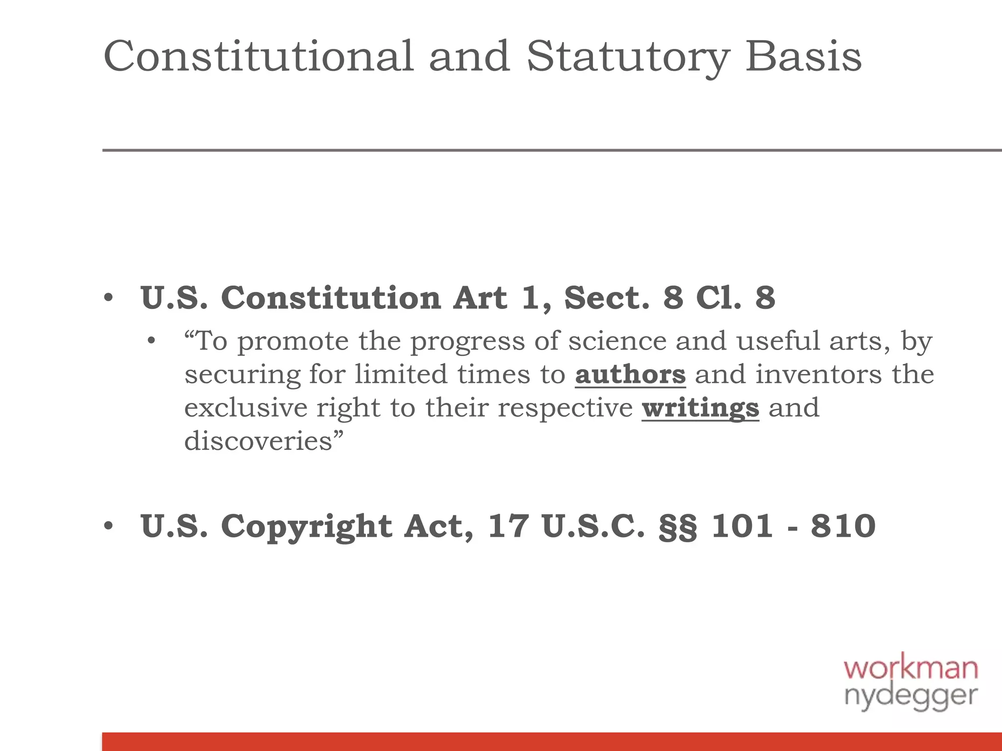 • U.S. Constitution Art 1, Sect. 8 Cl. 8
• “To promote the progress of science and useful arts, by
securing for limited times to authors and inventors the
exclusive right to their respective writings and
discoveries”
• U.S. Copyright Act, 17 U.S.C. §§ 101 - 810
Constitutional and Statutory Basis
 