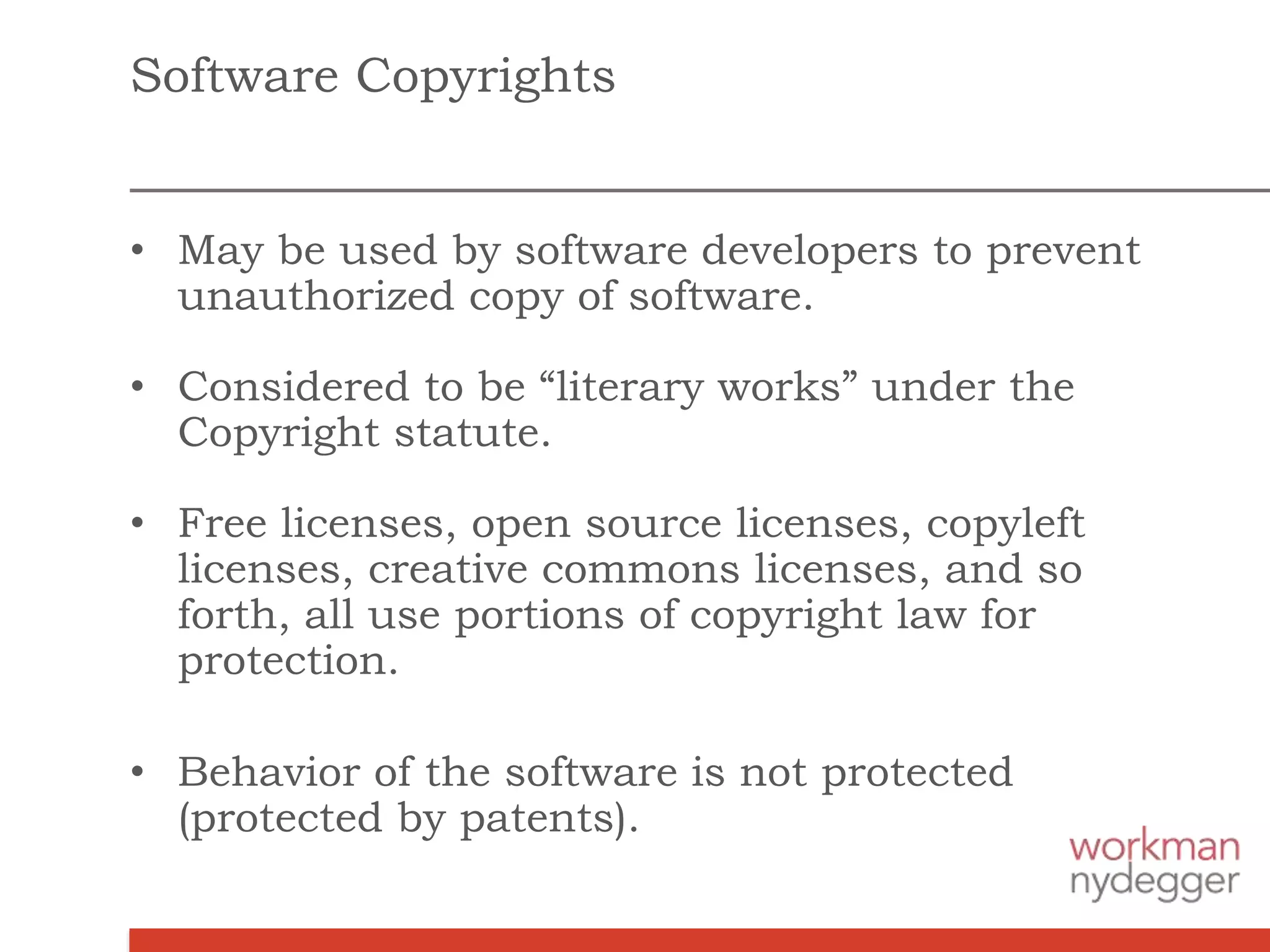 Software Copyrights
• May be used by software developers to prevent
unauthorized copy of software.
• Considered to be “literary works” under the
Copyright statute.
• Free licenses, open source licenses, copyleft
licenses, creative commons licenses, and so
forth, all use portions of copyright law for
protection.
• Behavior of the software is not protected
(protected by patents).
 