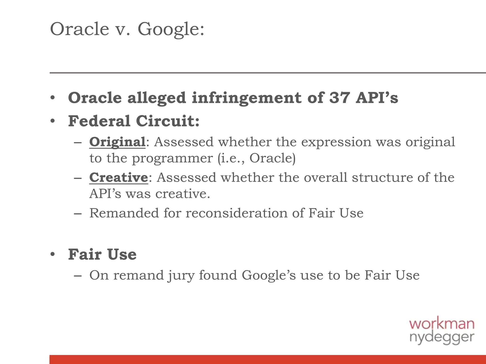 Oracle v. Google:
• Oracle alleged infringement of 37 API’s
• Federal Circuit:
– Original: Assessed whether the expression was original
to the programmer (i.e., Oracle)
– Creative: Assessed whether the overall structure of the
API’s was creative.
– Remanded for reconsideration of Fair Use
• Fair Use
– On remand jury found Google’s use to be Fair Use
 