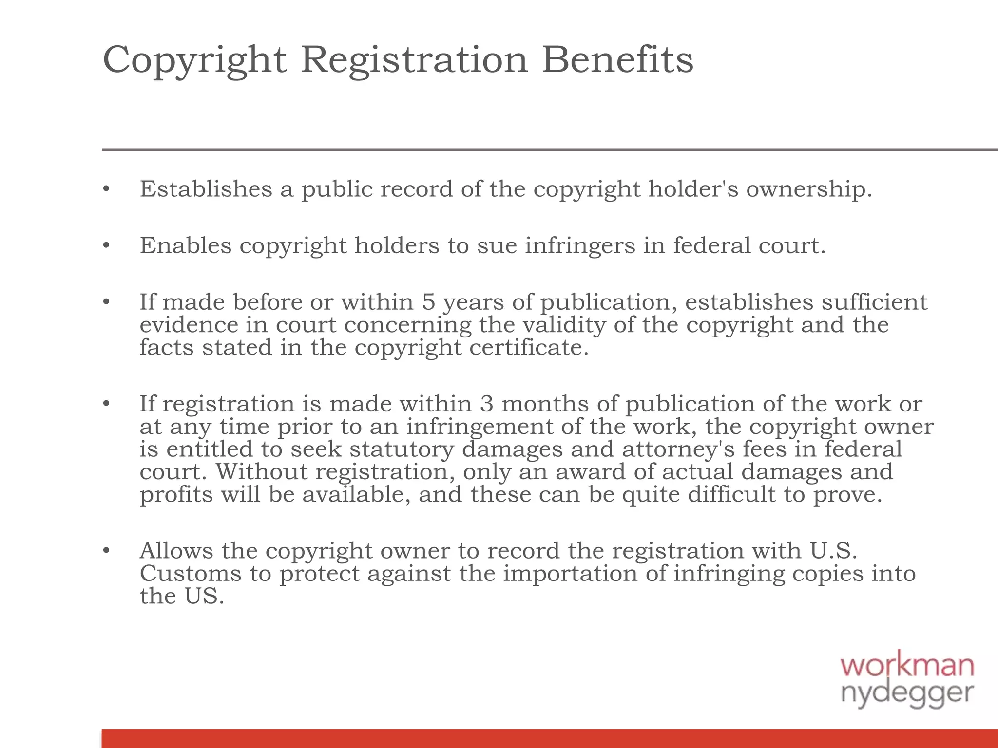 Copyright Registration Benefits
• Establishes a public record of the copyright holder's ownership.
• Enables copyright holders to sue infringers in federal court.
• If made before or within 5 years of publication, establishes sufficient
evidence in court concerning the validity of the copyright and the
facts stated in the copyright certificate.
• If registration is made within 3 months of publication of the work or
at any time prior to an infringement of the work, the copyright owner
is entitled to seek statutory damages and attorney's fees in federal
court. Without registration, only an award of actual damages and
profits will be available, and these can be quite difficult to prove.
• Allows the copyright owner to record the registration with U.S.
Customs to protect against the importation of infringing copies into
the US.
 