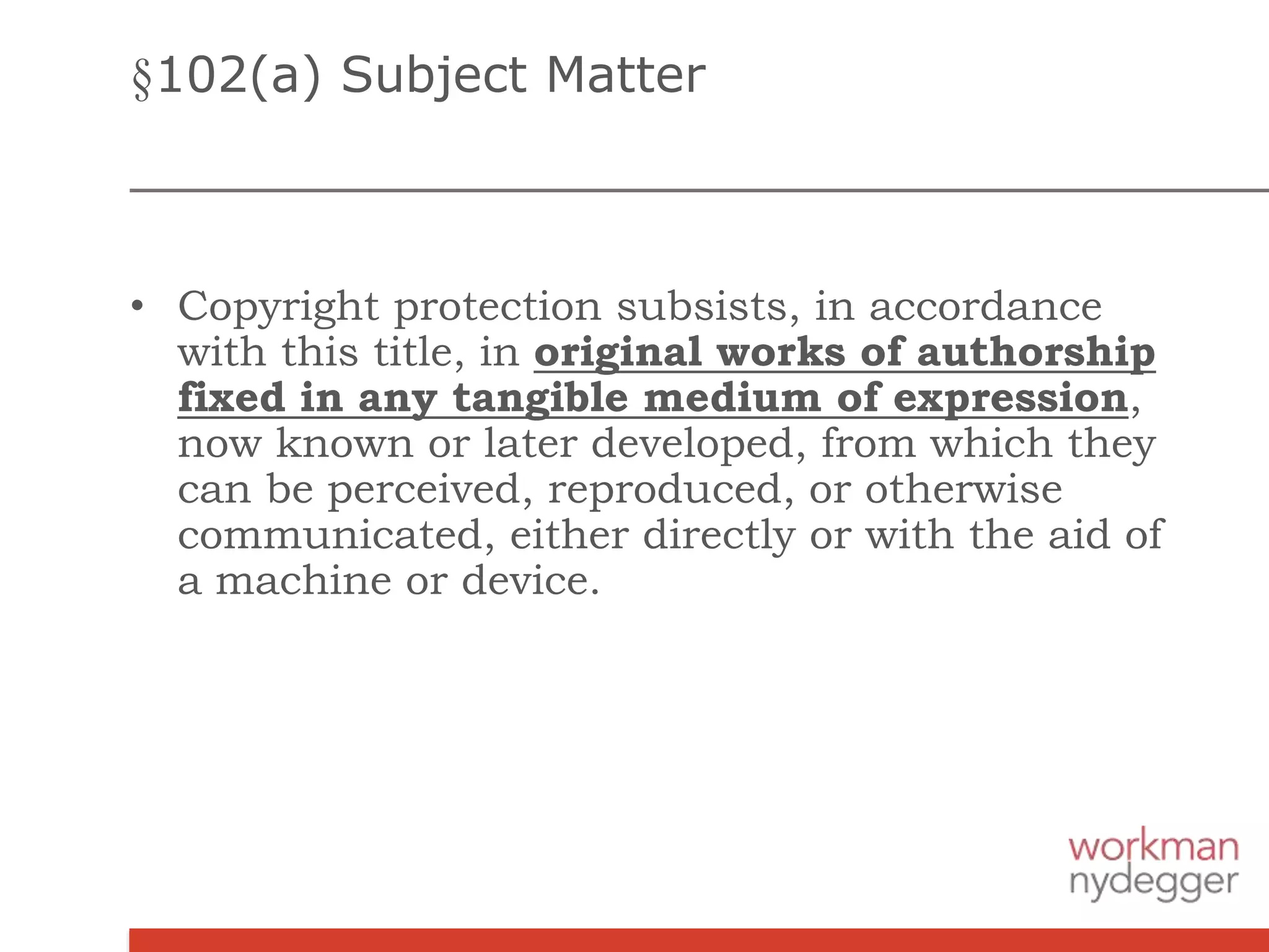 §102(a) Subject Matter
• Copyright protection subsists, in accordance
with this title, in original works of authorship
fixed in any tangible medium of expression,
now known or later developed, from which they
can be perceived, reproduced, or otherwise
communicated, either directly or with the aid of
a machine or device.
 
