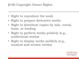 §106 Copyright Owner Rights
• Right to reproduce the work
• Right to prepare derivative works
• Right to distribute copies by sale, rental,
lease, or lending
• Right to perform works publicly (e.g.,
audiovisual works)
• Right to display works publicly (e.g.,
musical and artistic works)
 