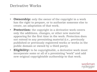 Derivative Works
• Ownership: only the owner of the copyright in a work
has the right to prepare, or to authorize someone else to
create, an adaptation of that work.
• Protection: the copyright in a derivative work covers
only the additions, changes, or other new material
appearing for the first time in the work. Protection does
not extend to any preexisting material (i.e., previously
published or previously registered works or works in the
public domain or owned by a third party).
• Eligibility: to be copyrightable, a derivative work must
incorporate some or all of a preexisting “work” and add
new original copyrightable authorship to that work.
 