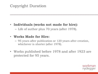 Copyright Duration
• Individuals (works not made for hire):
– Life of author plus 70 years (after 1978).
• Works Made for Hire:
– 95 years after publication or 120 years after creation,
whichever is shorter (after 1978).
• Works published before 1978 and after 1923 are
protected for 95 years.
 