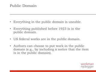 Public Domain
• Everything in the public domain is useable.
• Everything published before 1923 is in the
public domain.
• US federal works are in the public domain.
• Authors can choose to put work in the public
domain (e.g., by including a notice that the item
is in the public domain).
 