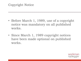 Copyright Notice
• Before March 1, 1989, use of a copyright
notice was mandatory on all published
works.
• Since March 1, 1989 copyright notices
have been made optional on published
works.
 