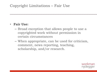 Copyright Limitations – Fair Use
• Fair Use:
– Broad exception that allows people to use a
copyrighted work without permission in
certain circumstances
– When appropriate, can be used for criticism,
comment, news reporting, teaching,
scholarship, and/or research.
 