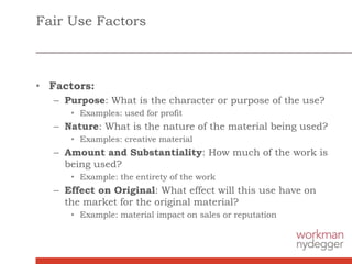 Fair Use Factors
• Factors:
– Purpose: What is the character or purpose of the use?
• Examples: used for profit
– Nature: What is the nature of the material being used?
• Examples: creative material
– Amount and Substantiality: How much of the work is
being used?
• Example: the entirety of the work
– Effect on Original: What effect will this use have on
the market for the original material?
• Example: material impact on sales or reputation
 