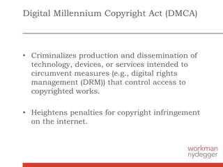 Digital Millennium Copyright Act (DMCA)
• Criminalizes production and dissemination of
technology, devices, or services intended to
circumvent measures (e.g., digital rights
management (DRM)) that control access to
copyrighted works.
• Heightens penalties for copyright infringement
on the internet.
 