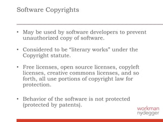 Software Copyrights
• May be used by software developers to prevent
unauthorized copy of software.
• Considered to be “literary works” under the
Copyright statute.
• Free licenses, open source licenses, copyleft
licenses, creative commons licenses, and so
forth, all use portions of copyright law for
protection.
• Behavior of the software is not protected
(protected by patents).
 