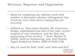 Structure, Sequence, and Organization
• Basis for comparing one software work with
another to determine whether infringement has
occurred, even when direct copying has not
occurred.
• Defined as, “data input formats, file structures,
design, organization and flow of the code, screen
outputs or user interfaces, and the flow and
sequencing of the screens…” Scott, Michael D.
(2006). Scott on Outsourcing: Law And Practice.
Aspen Publishers Online. ISBN 0735561788.
• May be used for both “code” and “look-and-feel”
 