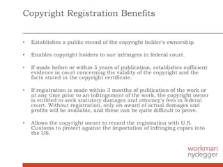 Copyright Registration Benefits
• Establishes a public record of the copyright holder's ownership.
• Enables copyright holders to sue infringers in federal court.
• If made before or within 5 years of publication, establishes sufficient
evidence in court concerning the validity of the copyright and the
facts stated in the copyright certificate.
• If registration is made within 3 months of publication of the work or
at any time prior to an infringement of the work, the copyright owner
is entitled to seek statutory damages and attorney's fees in federal
court. Without registration, only an award of actual damages and
profits will be available, and these can be quite difficult to prove.
• Allows the copyright owner to record the registration with U.S.
Customs to protect against the importation of infringing copies into
the US.
 