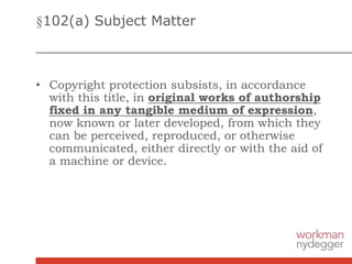 §102(a) Subject Matter
• Copyright protection subsists, in accordance
with this title, in original works of authorship
fixed in any tangible medium of expression,
now known or later developed, from which they
can be perceived, reproduced, or otherwise
communicated, either directly or with the aid of
a machine or device.
 