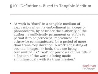§101 Definitions-Fixed in Tangible Medium
• “A work is “fixed” in a tangible medium of
expression when its embodiment in a copy or
phonorecord, by or under the authority of the
author, is sufficiently permanent or stable to
permit it to be perceived, reproduced, or
otherwise communicated for a period of more
than transitory duration. A work consisting of
sounds, images, or both, that are being
transmitted, is “fixed” for purposes of this title if
a fixation of the work is being made
simultaneously with its transmission.”
 