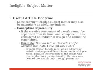 Ineligible Subject Matter
• Useful Article Doctrine
– Some copyright eligible subject matter may also
be patentable as useful inventions.
– Conceptual Separability
• If the creative component of a work cannot be
separated from its functional component, it is
considered an industrial design and cannot be
copyrighted.
• Example: Brandir Intl. v. Cascade Pacific
Lumber, 834 F.2d 1142 (2d Cir. 1987)
– Brandir Ribbon bicycle rack, which adopted an
artistic design quite different from previous bicycle
racks. Because the creativity of the design was
inseparable from its functionality, the rack was
deemed protectable only through patent law.
 