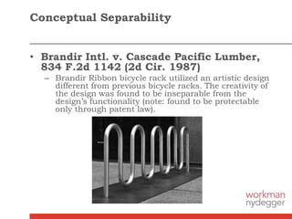 Conceptual Separability
• Brandir Intl. v. Cascade Pacific Lumber,
834 F.2d 1142 (2d Cir. 1987)
– Brandir Ribbon bicycle rack utilized an artistic design
different from previous bicycle racks. The creativity of
the design was found to be inseparable from the
design’s functionality (note: found to be protectable
only through patent law).
 
