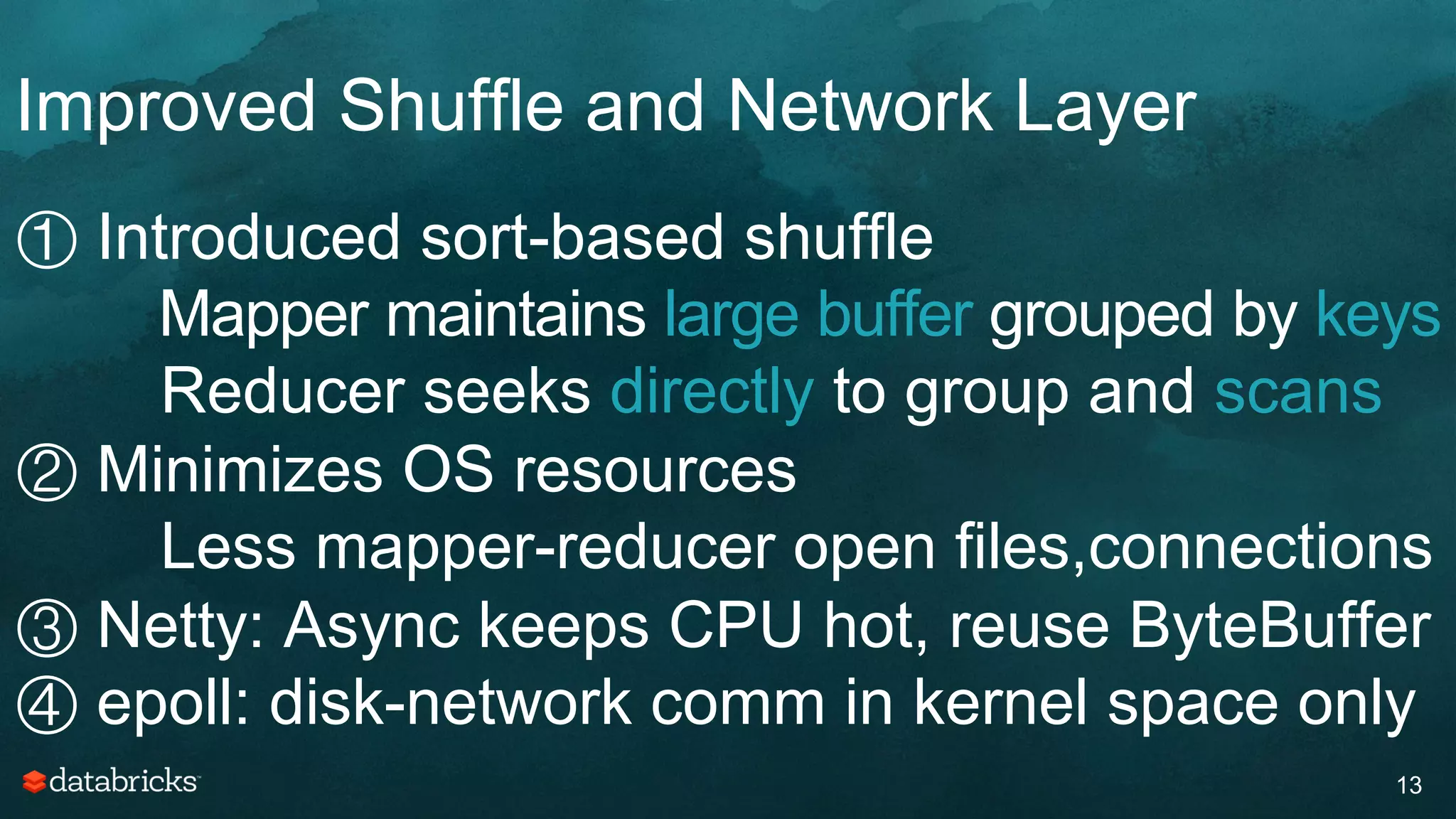 Improved Shuffle and Network Layer
13
① Introduced sort-based shuffle
Mapper maintains large buffer grouped by keys
Reducer seeks directly to group and scans
② Minimizes OS resources
Less mapper-reducer open files,connections
③ Netty: Async keeps CPU hot, reuse ByteBuffer
④ epoll: disk-network comm in kernel space only
 
