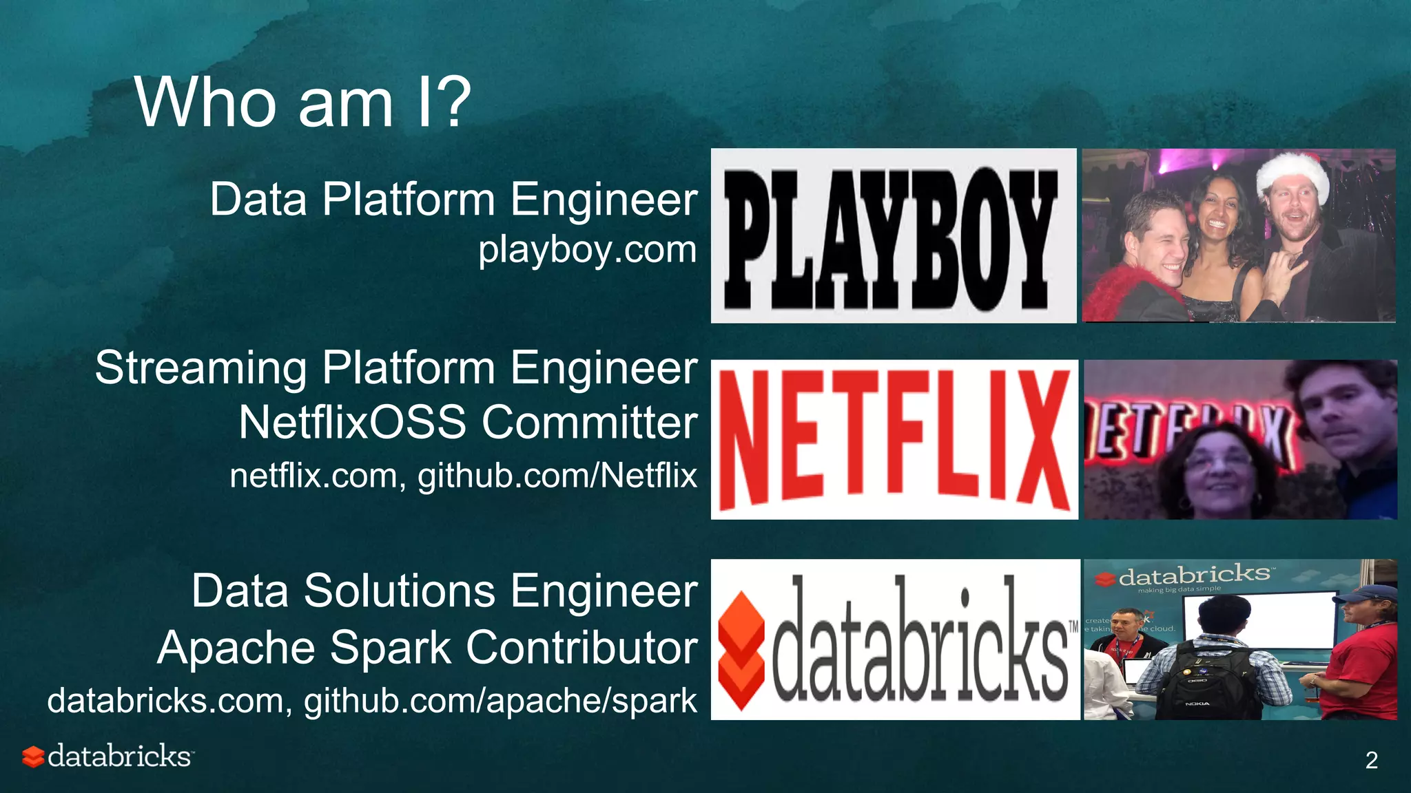 Who am I?
2
Data Platform Engineer
playboy.com
Streaming Platform Engineer
NetflixOSS Committer
netflix.com, github.com/Netflix
Data Solutions Engineer
Apache Spark Contributor
databricks.com, github.com/apache/spark
 