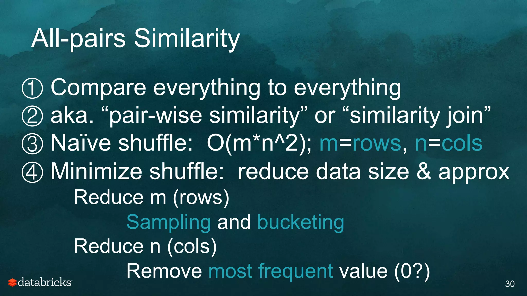 All-pairs Similarity
30
① Compare everything to everything
② aka. “pair-wise similarity” or “similarity join”
③ Naïve shuffle: O(m*n^2); m=rows, n=cols
④ Minimize shuffle: reduce data size & approx
Reduce m (rows)
Sampling and bucketing
Reduce n (cols)
Remove most frequent value (0?)
 