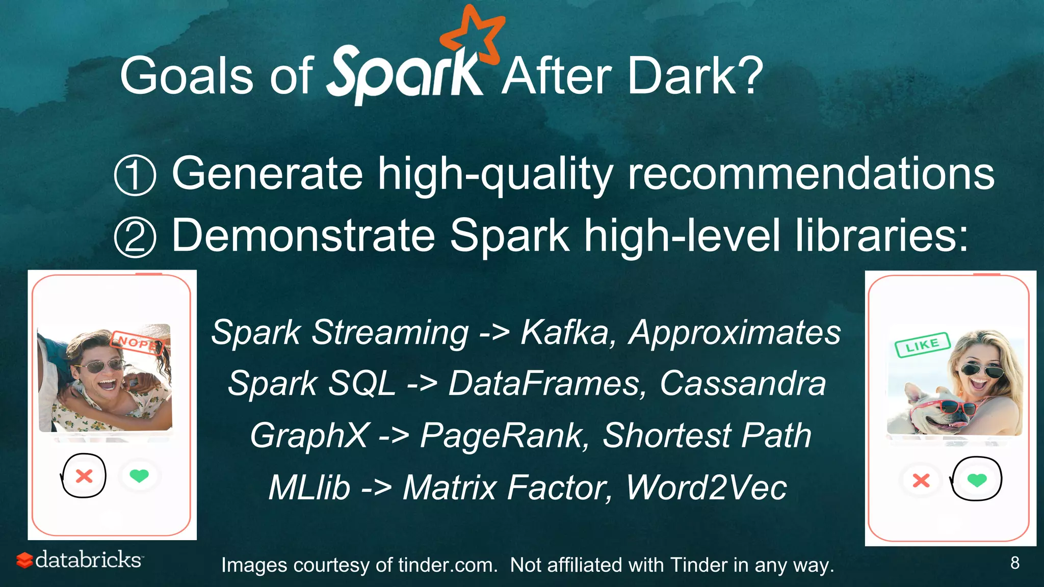 8
① Generate high-quality recommendations
② Demonstrate Spark high-level libraries:
③  Spark Streaming -> Kafka, Approximates
④  Spark SQL -> DataFrames, Cassandra
①  GraphX -> PageRank, Shortest Path
①  MLlib -> Matrix Factor, Word2Vec
Goals of After Dark?
Images courtesy of tinder.com. Not affiliated with Tinder in any way.
 