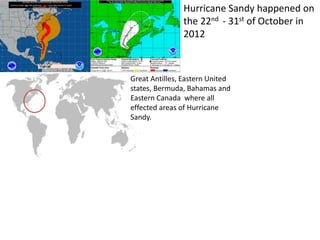 Hurricane Sandy happened on
the 22nd - 31st of October in
2012
Great Antilles, Eastern United
states, Bermuda, Bahamas and
Eastern Canada where all
effected areas of Hurricane
Sandy.
 