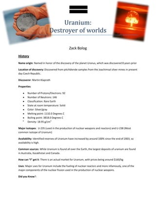 Uranium:
                          Destroyer of worlds

                                            Zack Bolog
History
Name origin: Named in honor of the discovery of the planet Uranus, which was discovered 8 years prior

Location of discovery: Discovered from pitchblende samples from the Joachimsal silver mines in present
day Czech Republic.

Discoverer: Martin Klaproth

Properties:

       Number of Protons/Electrons: 92
       Number of Neutrons: 146
       Classification: Rare Earth
       State at room temperature: Solid
       Color: Silver/gray
       Melting point: 1132.0 Degrees C
       Boiling point: 3818.0 Degrees C
       Density: 18.95 g/cm3

Major isotopes: U-235 (used in the production of nuclear weapons and reactors) and U-238 (Most
common isotope of Uranium)

Availability: Identified reserves of Uranium have increased by around 100% since the end of 2003, so
availability is high.

Common sources: While Uranium is found all over the Earth, the largest deposits of uranium are found
in Australia, Kazakhstan and Canada.

How can “I” get it: There is an actual market for Uranium, with prices being around $160/kg

Uses: Major uses for Uranium include the fueling of nuclear reactors and more infamously, one of the
major components of the nuclear fission used in the production of nuclear weapons.

Did you Know?:
 