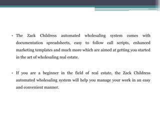 • The Zack Childress automated wholesaling system comes with
documentation spreadsheets, easy to follow call scripts, enha...
